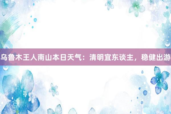 乌鲁木王人南山本日天气：清明宜东谈主，稳健出游