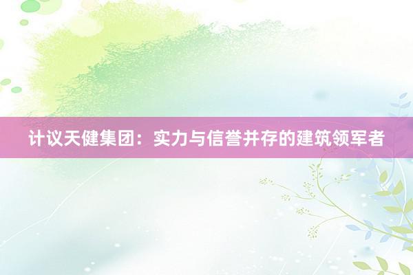 计议天健集团：实力与信誉并存的建筑领军者